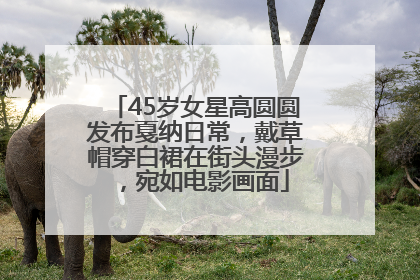 45岁女星高圆圆发布戛纳日常，戴草帽穿白裙在街头漫步，宛如电影画面