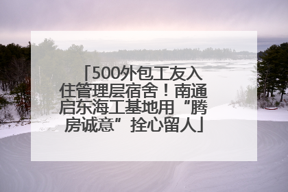 500外包工友入住管理层宿舍！南通启东海工基地用“腾房诚意”拴心留人