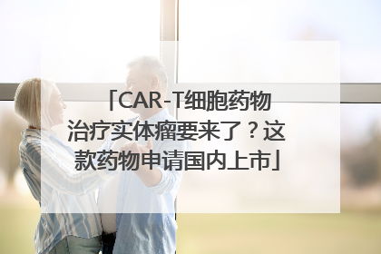CAR-T细胞药物治疗实体瘤要来了？这款药物申请国内上市